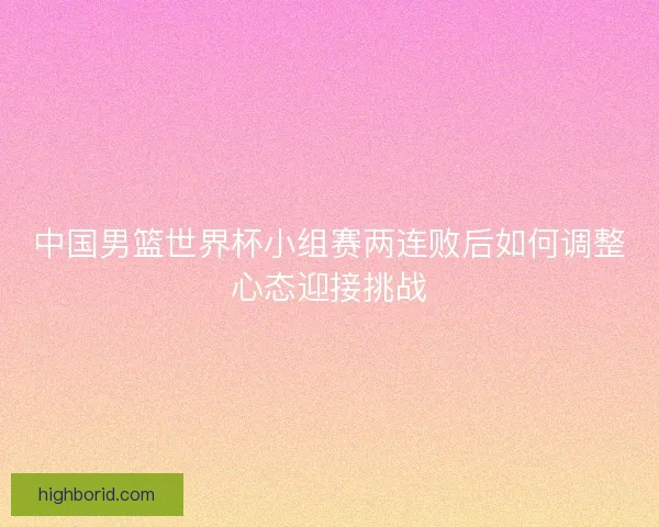 中国男篮世界杯小组赛两连败后如何调整心态迎接挑战