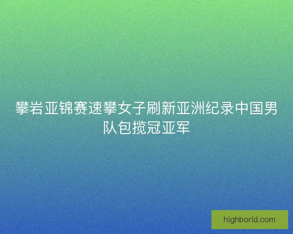 攀岩亚锦赛速攀女子刷新亚洲纪录中国男队包揽冠亚军