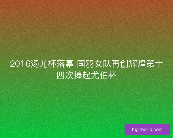 2016汤尤杯落幕 国羽女队再创辉煌第十四次捧起尤伯杯