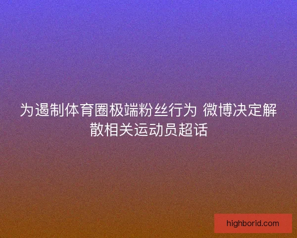 为遏制体育圈极端粉丝行为 微博决定解散相关运动员超话 为遏制体育圈极端粉丝行为 微博决定解散相关运动员超话