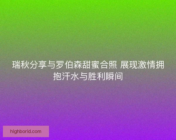 瑞秋分享与罗伯森甜蜜合照 展现激情拥抱汗水与胜利瞬间