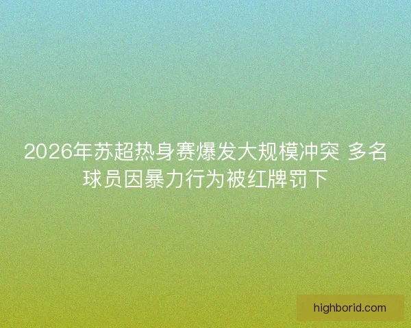 2026年苏超热身赛爆发大规模冲突 多名球员因暴力行为被红牌罚下 2026年苏超热身赛爆发大规模冲突 多名球员因暴力行为被红牌罚下