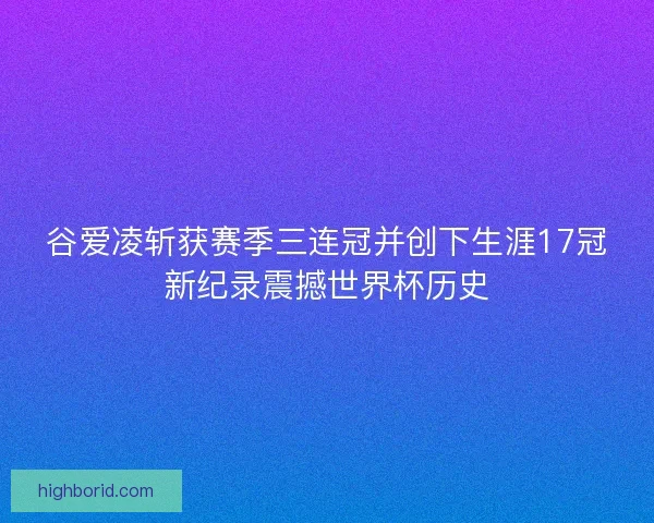 谷爱凌斩获赛季三连冠并创下生涯17冠新纪录震撼世界杯历史
