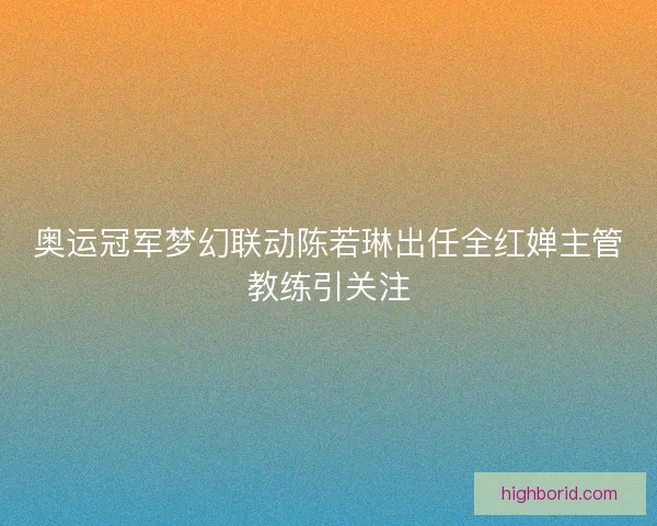 奥运冠军梦幻联动陈若琳出任全红婵主管教练引关注