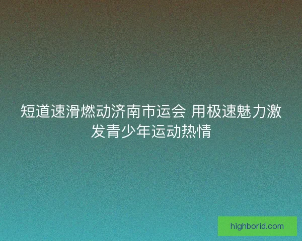 短道速滑燃动济南市运会 用极速魅力激发青少年运动热情